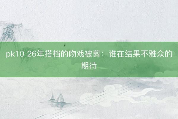 pk10 26年搭档的吻戏被剪：谁在结果不雅众的期待