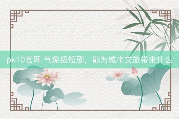 pk10官网 气象级短剧，能为城市文旅带来什么