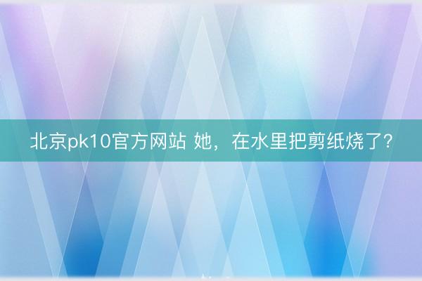 北京pk10官方网站 她，在水里把剪纸烧了？