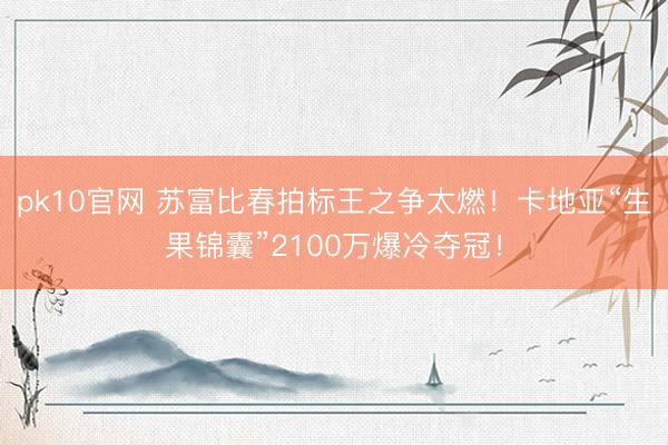 pk10官网 苏富比春拍标王之争太燃！卡地亚“生果锦囊”2100万爆冷夺冠！