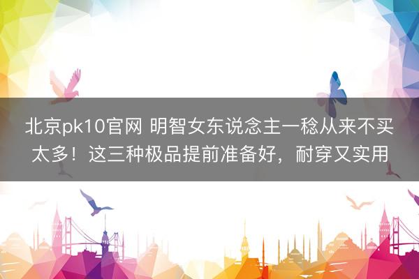 北京pk10官网 明智女东说念主一稔从来不买太多！这三种极品提前准备好，耐穿又实用