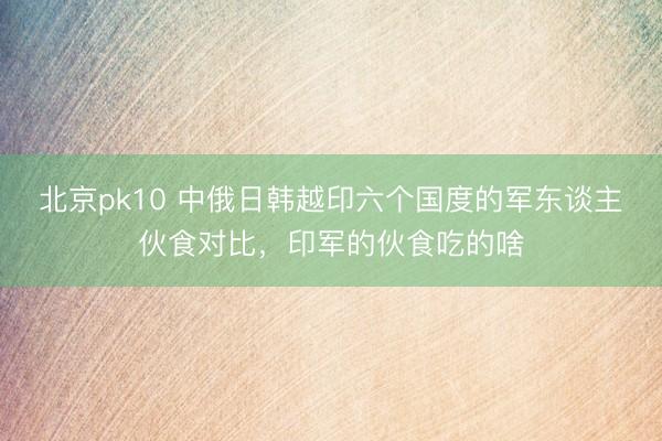 北京pk10 中俄日韩越印六个国度的军东谈主伙食对比，印军的伙食吃的啥