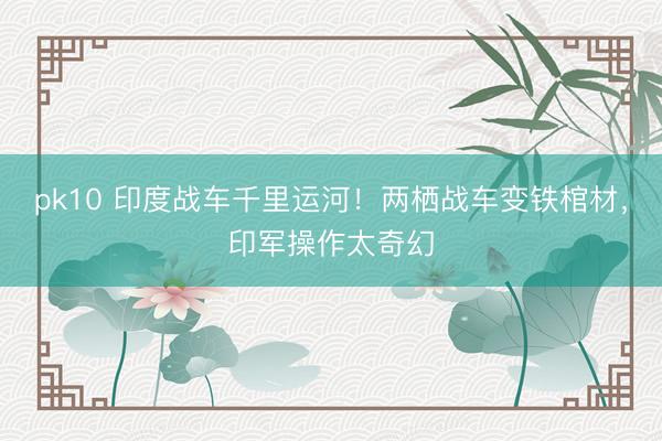 pk10 印度战车千里运河！两栖战车变铁棺材，印军操作太奇幻