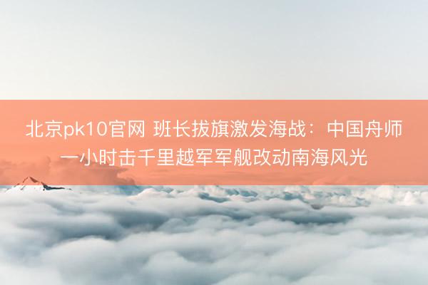 北京pk10官网 班长拔旗激发海战：中国舟师一小时击千里越军军舰改动南海风光