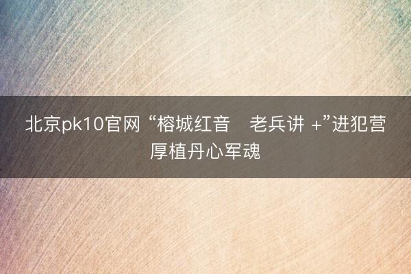北京pk10官网 “榕城红音・老兵讲 +”进犯营厚植丹心军魂