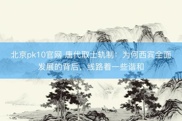 北京pk10官网 唐代取士轨制：为何西宾全面发展的背后，线路着一些谐和