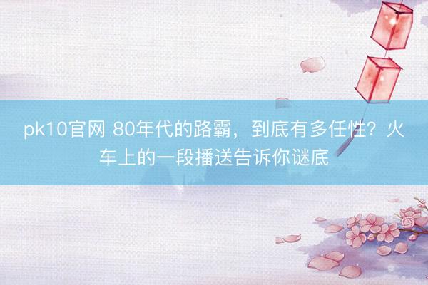 pk10官网 80年代的路霸，到底有多任性？火车上的一段播送告诉你谜底