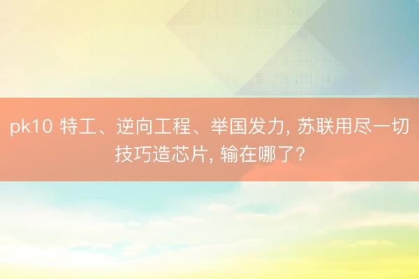 pk10 特工、逆向工程、举国发力， 苏联用尽一切技巧造芯片， 输在哪了?