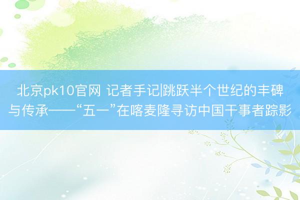 北京pk10官网 记者手记|跳跃半个世纪的丰碑与传承——“五一”在喀麦隆寻访中国干事者踪影