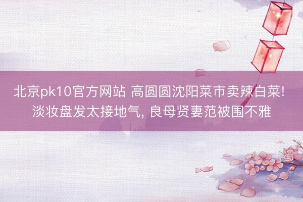北京pk10官方网站 高圆圆沈阳菜市卖辣白菜! 淡妆盘发太接地气， 良母贤妻范被围不雅