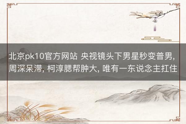 北京pk10官方网站 央视镜头下男星秒变普男， 周深呆滞， 柯淳腮帮肿大， 唯有一东说念主扛住