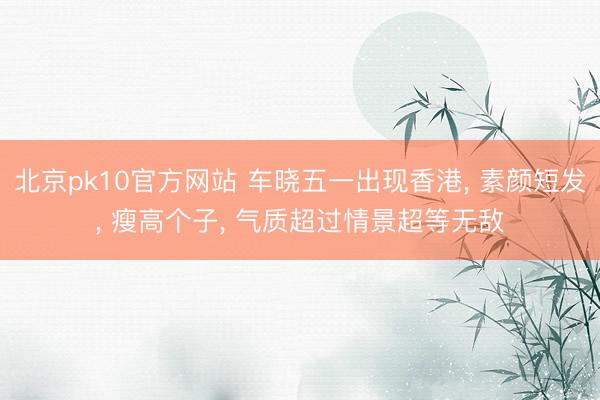 北京pk10官方网站 车晓五一出现香港， 素颜短发，<a href=