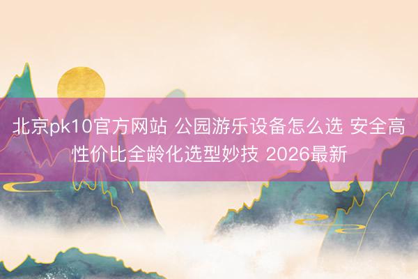 北京pk10官方网站 公园游乐设备怎么选 安全高性价比全龄化选型妙技 2026最新