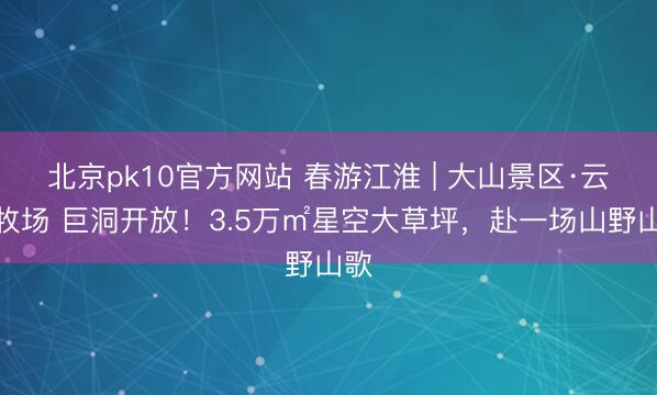 北京pk10官方网站 春游江淮 | 大山景区·云谷牧场 巨洞开放！3.5万㎡星空大草坪，赴一场山野山歌
