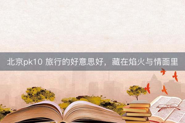 北京pk10 旅行的好意思好，藏在焰火与情面里