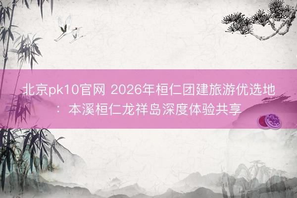 北京pk10官网 2026年桓仁团建旅游优选地：本溪桓仁龙祥岛深度体验共享