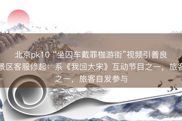 北京pk10 “坐囚车戴罪枷游街”视频引善良，杭州一景区客服修起：系《我回大宋》互动节目之一，旅客自发参与