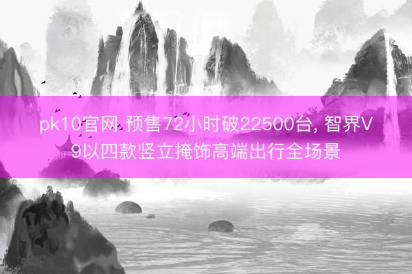 pk10官网 预售72小时破22500台， 智界V9以四款竖立掩饰高端出行全场景