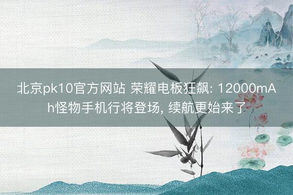 北京pk10官方网站 荣耀电板狂飙: 12000mAh怪物手机行将登场， 续航更始来了