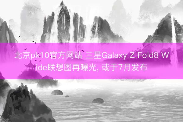 北京pk10官方网站 三星Galaxy Z Fold8 Wide联想图再曝光， 或于7月发布