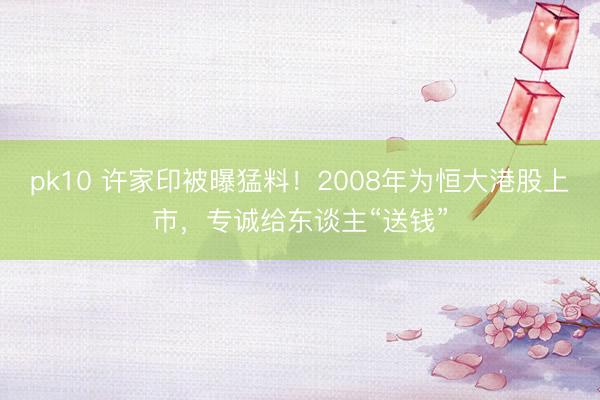 pk10 许家印被曝猛料！2008年为恒大港股上市，专诚给东谈主“送钱”