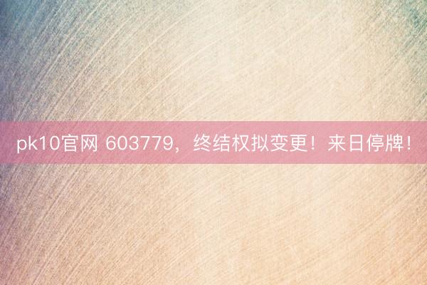 pk10官网 603779，终结权拟变更！来日停牌！