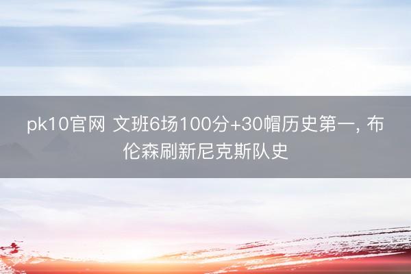 pk10官网 文班6场100分+30帽历史第一， 布伦森刷新尼克斯队史