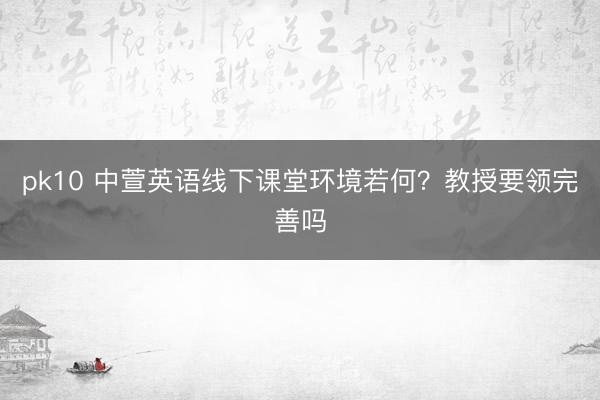 pk10 中萱英语线下课堂环境若何？教授要领完善吗